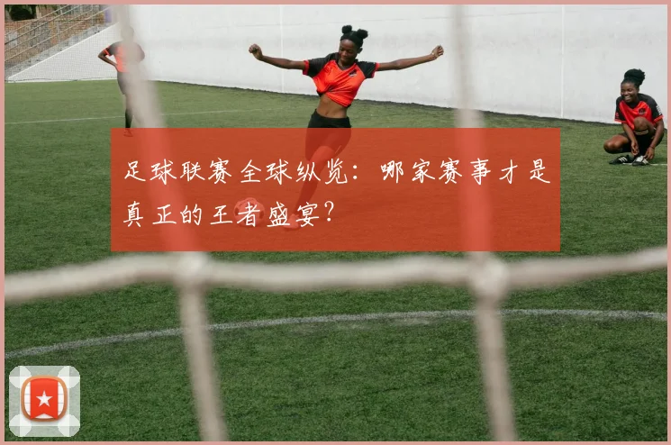 足球联赛全球纵览:哪家赛事才是真正的王者盛宴?