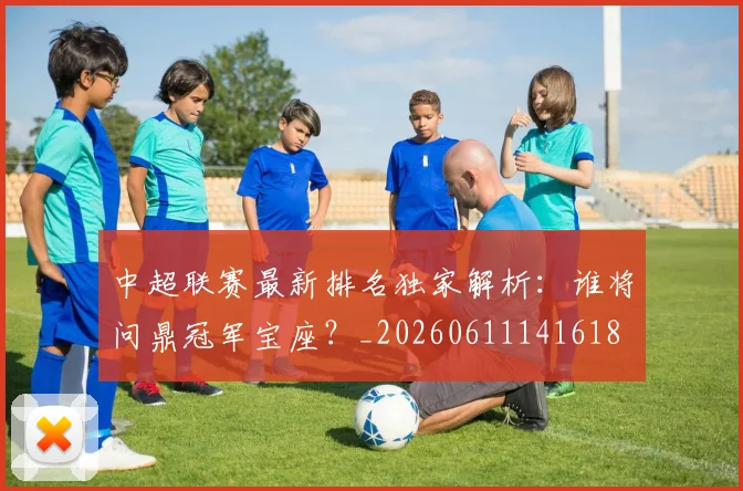 中超联赛最新排名独家解析:谁将问鼎冠军宝座?_20260611141618