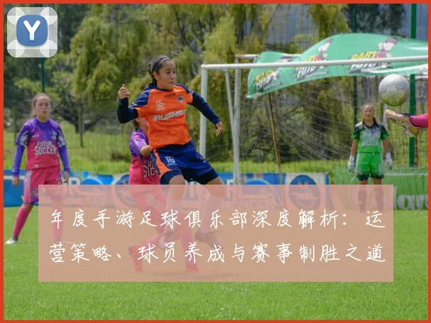 年度手游足球俱乐部深度解析:运营策略、球员养成与赛事制胜之道