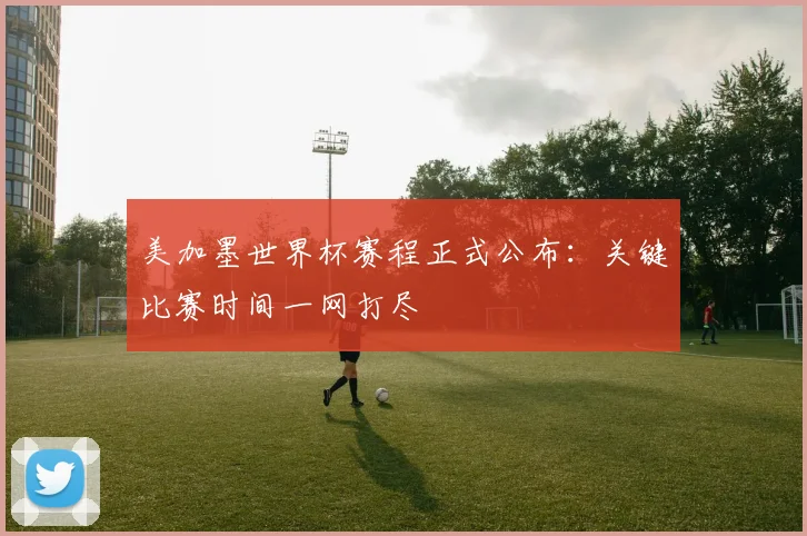 美加墨世界杯赛程正式公布：关键比赛时间一网打尽